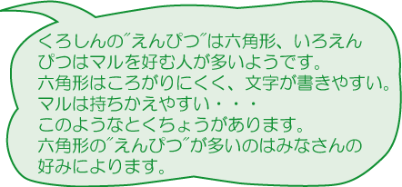 くろしんのえんぴつは六角形、いろえんぴつはマルを好む人が多いようです。六角形はころがりにくく、文字が書きやすい。マルは持ちかえやすい－－－このようなとくちょうがあります。六角形のえんぴつが多いのはみなさんの好みによります。