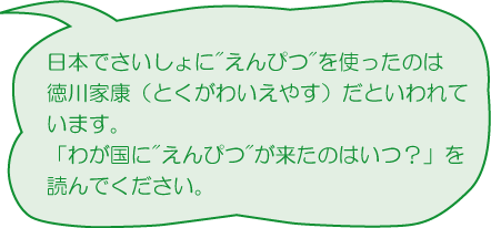 日本でさいしょにえんぴつを使ったのは徳川家康（とくがわいえやす）だといわれています。「わが国にえんぴつが来たのはいつ？」を読んでください）
