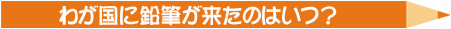 わが国に鉛筆が来たのはいつ？